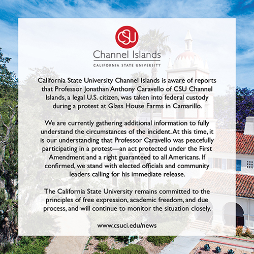 California State University Channel Islands is aware of reports that Professor Jonathan Anthony Caravello of CSU Channel Islands, a legal U.S. citizen, was taken into federal custody during a protest at Glass House Farms in Camarillo.  We are currently gathering additional information to fully understand the circumstances of the incident. At this time, it is our understanding that Professor Caravello was peacefully participating in a protest—an act protected under the First Amendment and a right guaranteed to all Americans. If confirmed, we stand with elected officials and community leaders calling for his immediate release.  The California State University remains committed to the principles of free expression, academic freedom, and due process, and will continue to monitor the situation closely.